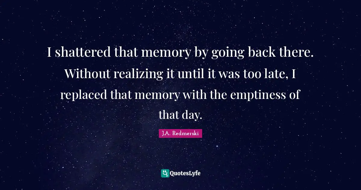 I shattered that memory by going back there. Without realizing it until it was too late, I replaced that memory with the emptiness of that day.