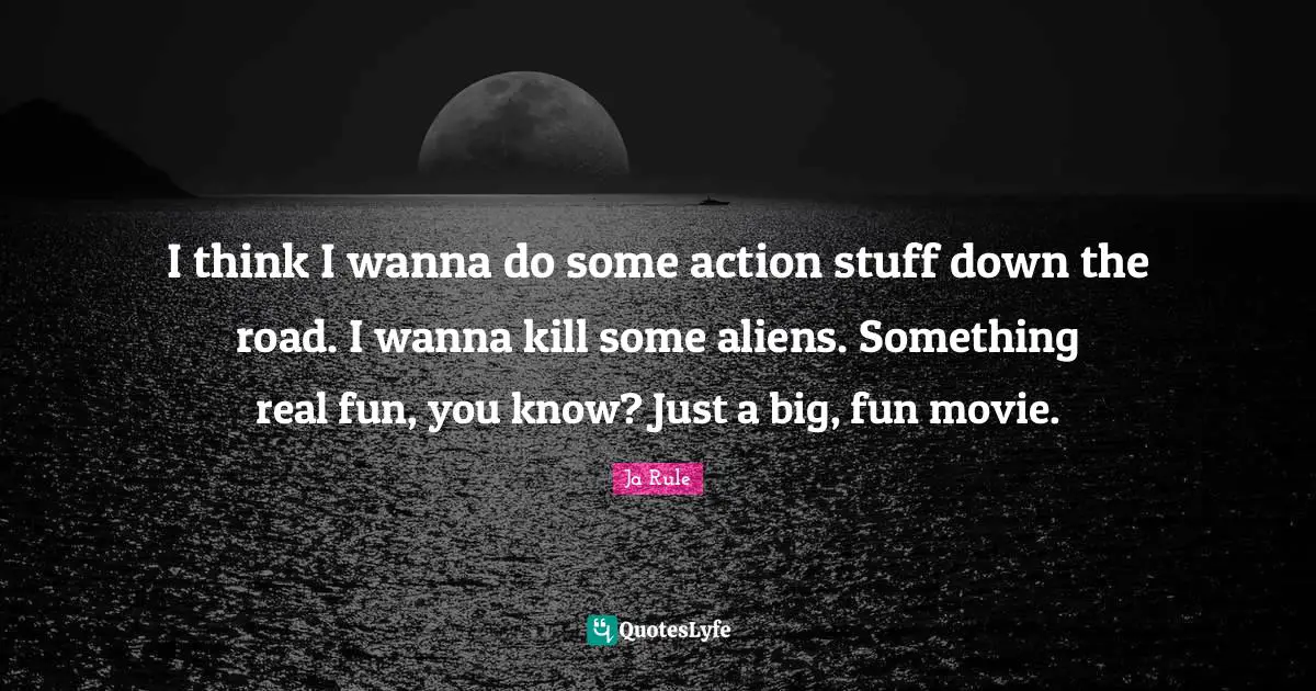 I think I wanna do some action stuff down the road. I wanna kill some aliens. Something real fun, you know? Just a big, fun movie.