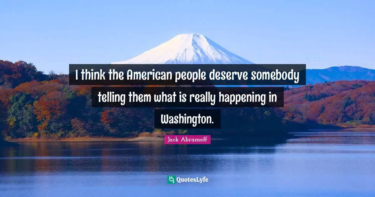 I think the American people deserve somebody telling them what is really happening in Washington.