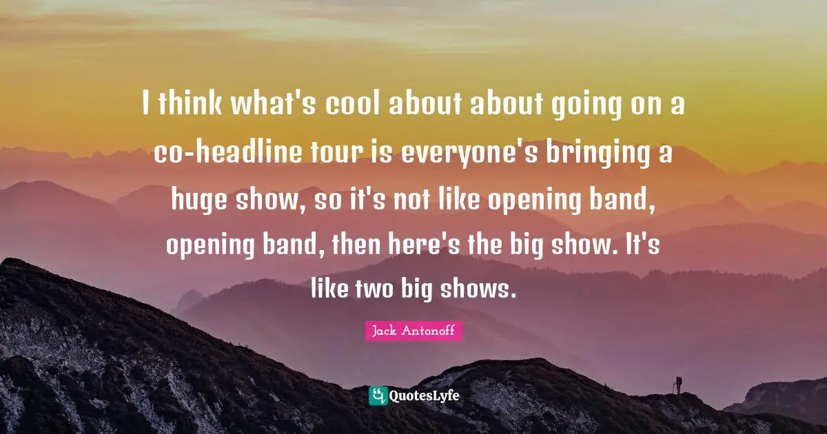 I think what's cool about about going on a co-headline tour is everyone's bringing a huge show, so it's not like opening band, opening band, then here's the big show. It's like two big shows.