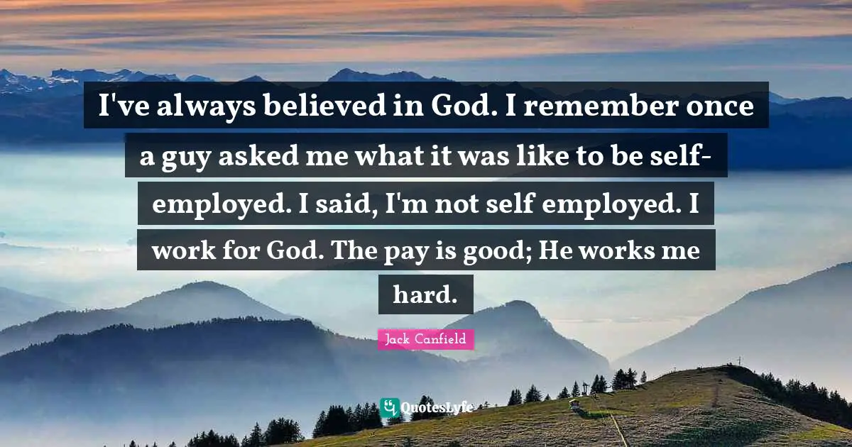 I've always believed in God. I remember once a guy asked me what it was like to be self-employed. I said, I'm not self employed. I work for God. The pay is good; He works me hard.