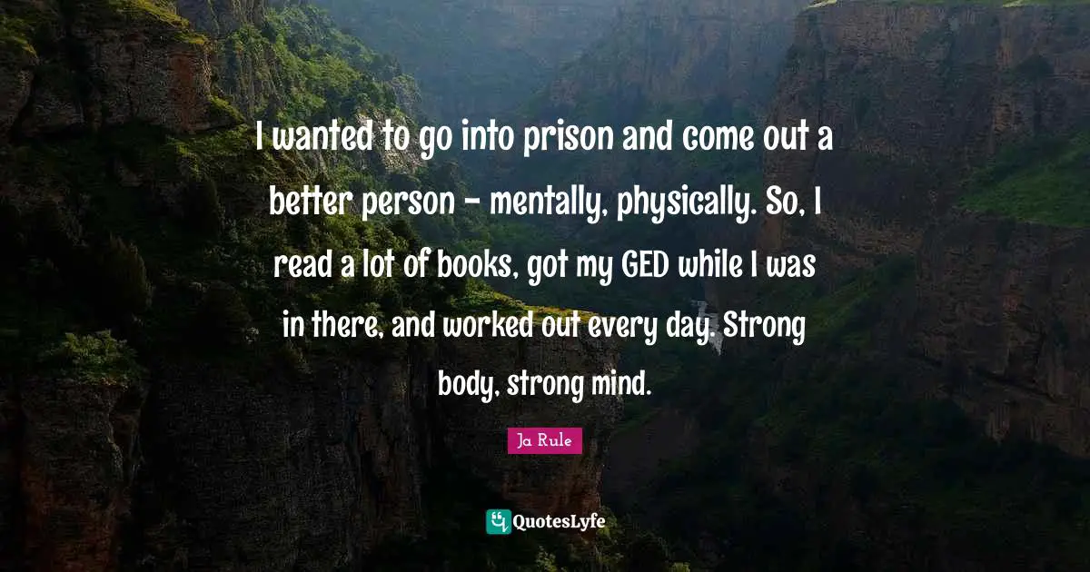 I wanted to go into prison and come out a better person - mentally, physically. So, I read a lot of books, got my GED while I was in there, and worked out every day. Strong body, strong mind.