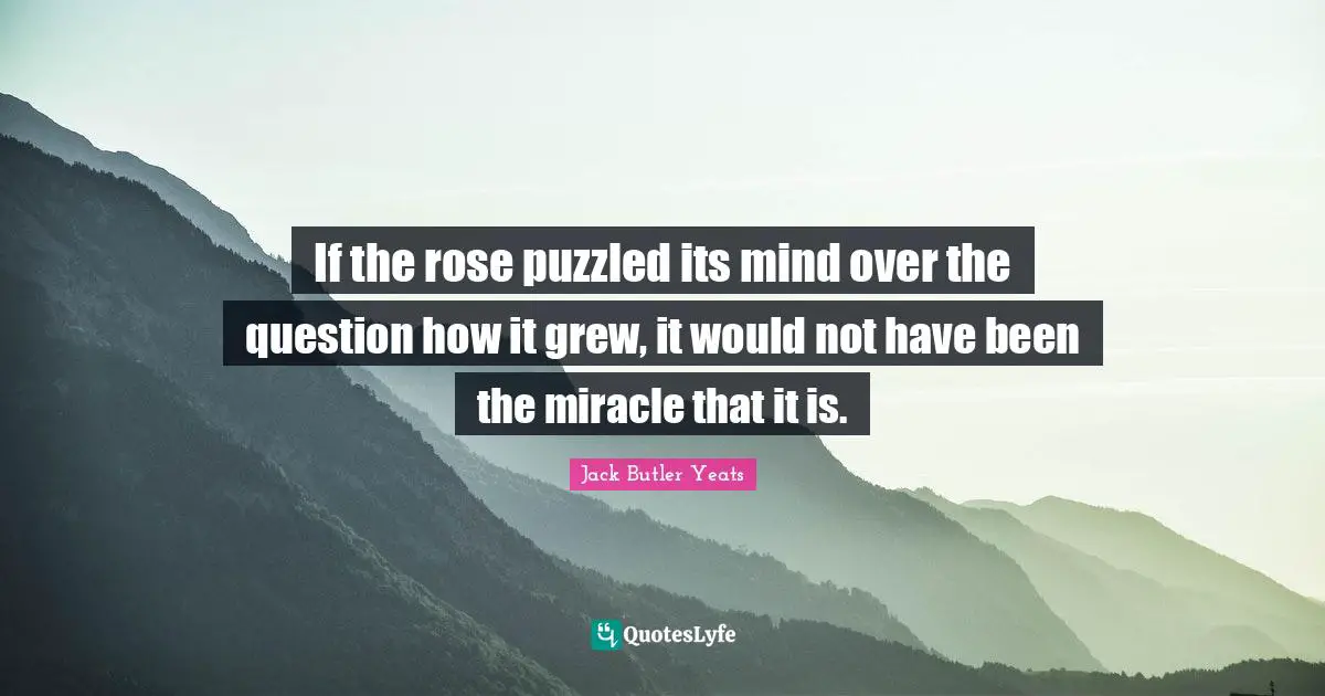 If the rose puzzled its mind over the question how it grew, it would not have been the miracle that it is.