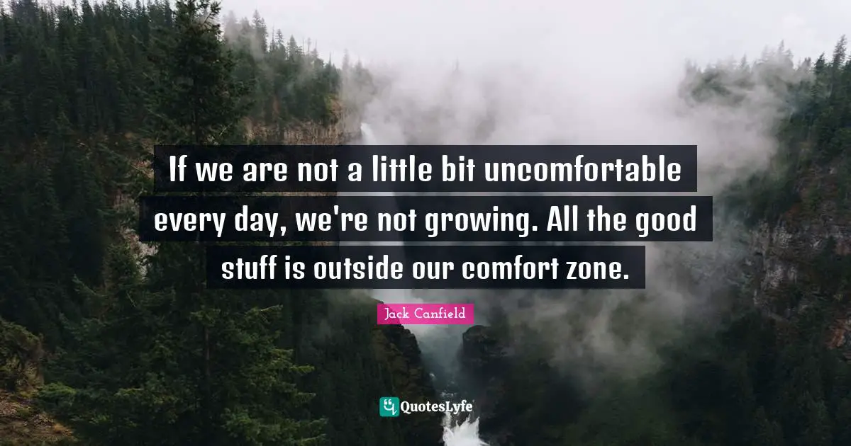 If we are not a little bit uncomfortable every day, we're not growing. All the good stuff is outside our comfort zone.