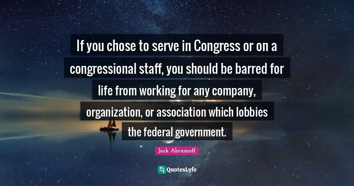 If you chose to serve in Congress or on a congressional staff, you should be barred for life from working for any company, organization, or association which lobbies the federal government.