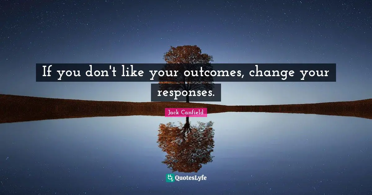 If you don't like your outcomes, change your responses.