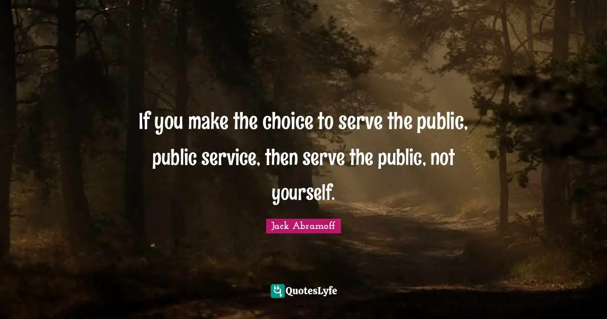 If you make the choice to serve the public, public service, then serve the public, not yourself.