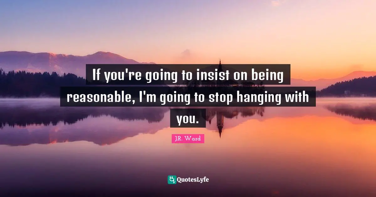 If you're going to insist on being reasonable, I'm going to stop hanging with you.