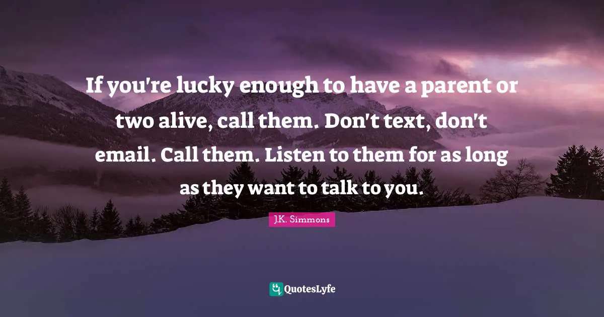 If you're lucky enough to have a parent or two alive, call them. Don't text, don't email. Call them. Listen to them for as long as they want to talk to you.