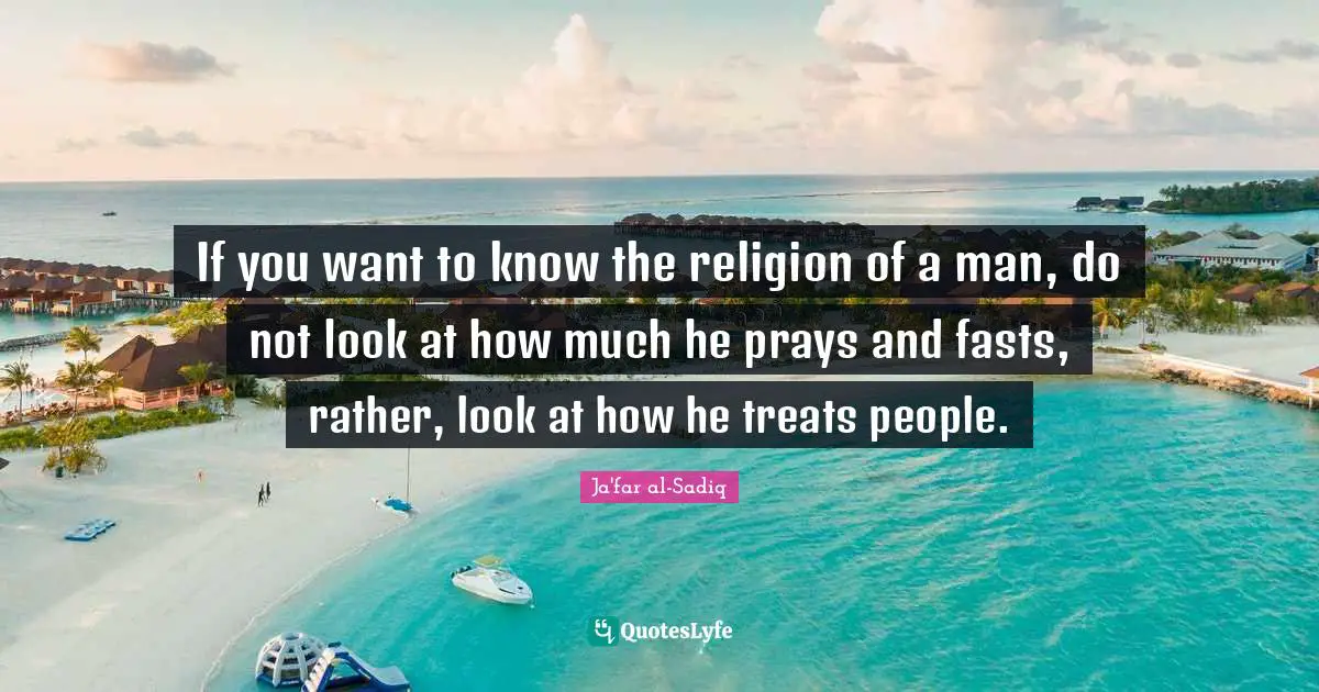 Treats Quotes: "If you want to know the religion of a man, do not look at how much he prays and fasts, rather, look at how he treats people."