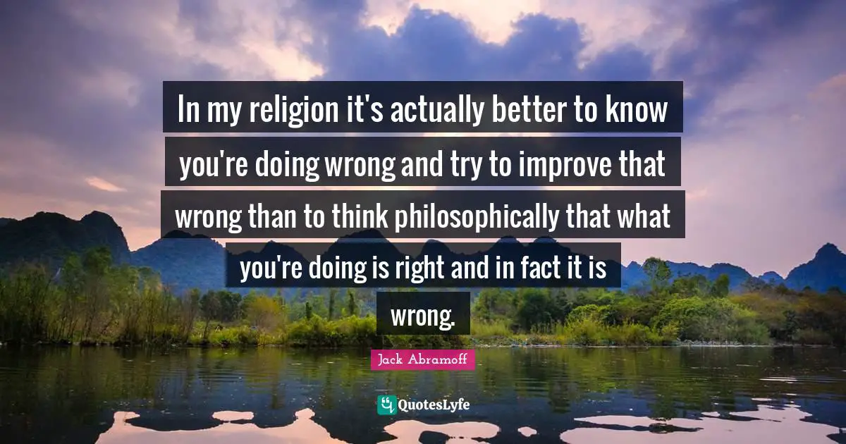In my religion it's actually better to know you're doing wrong and try to improve that wrong than to think philosophically that what you're doing is right and in fact it is wrong.