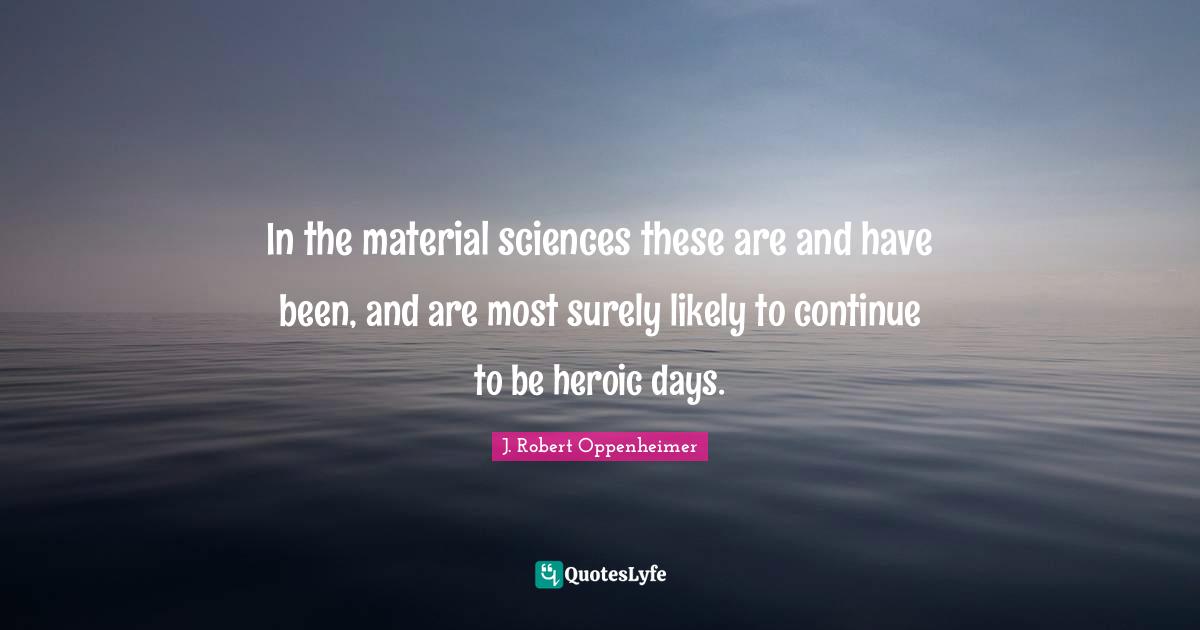 J. Robert Oppenheimer Quotes: "In the material sciences these are and have been, and are most surely likely to continue to be heroic days."