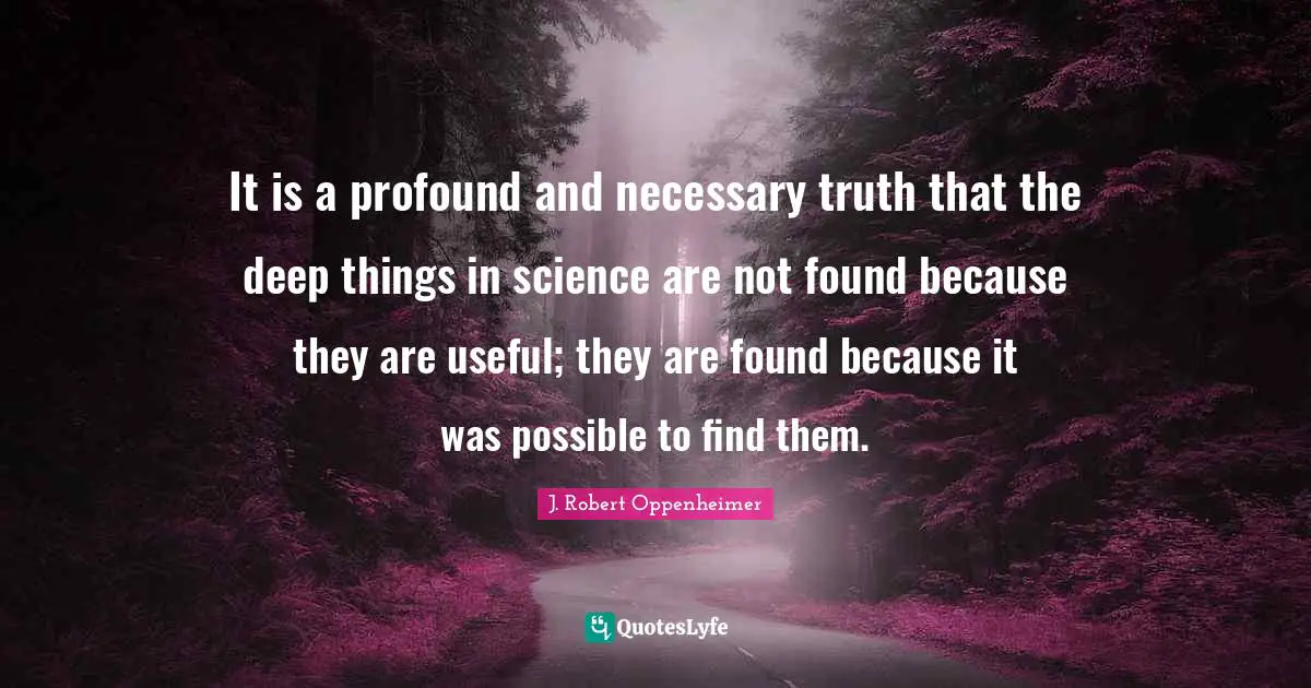 J. Robert Oppenheimer Quotes: "It is a profound and necessary truth that the deep things in science are not found because they are useful; they are found because it was possible to find them."