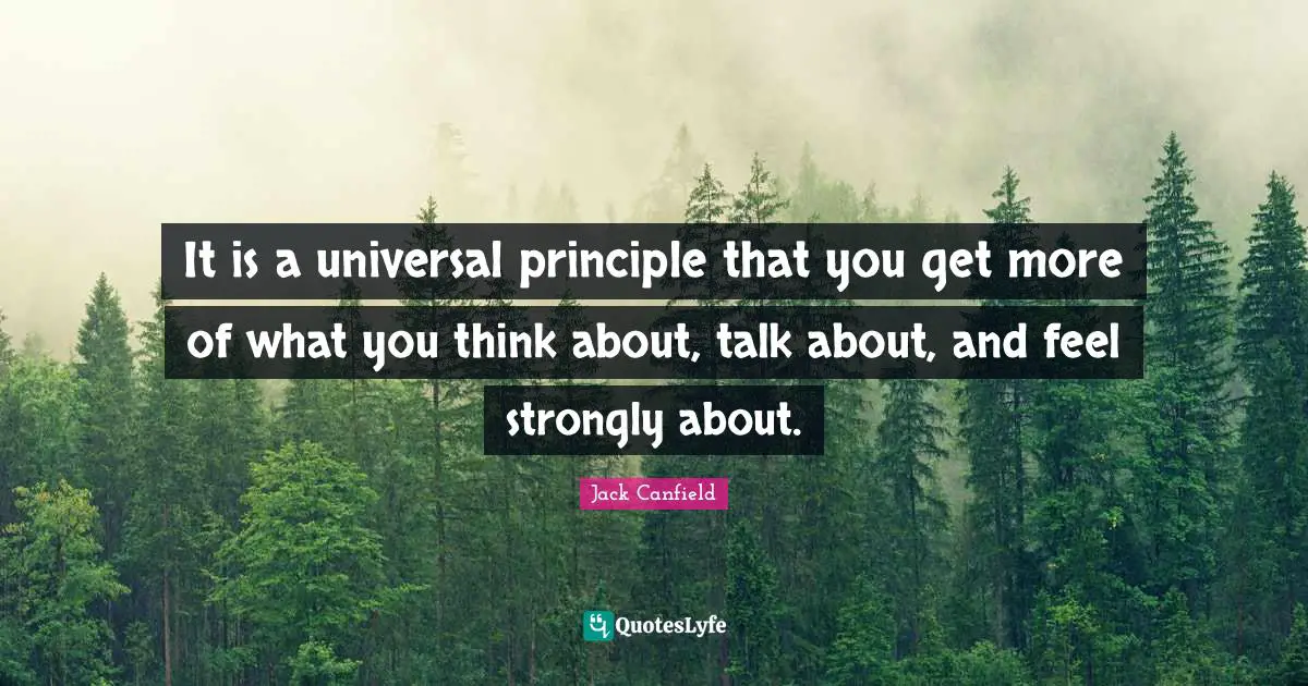 It is a universal principle that you get more of what you think about, talk about, and feel strongly about.