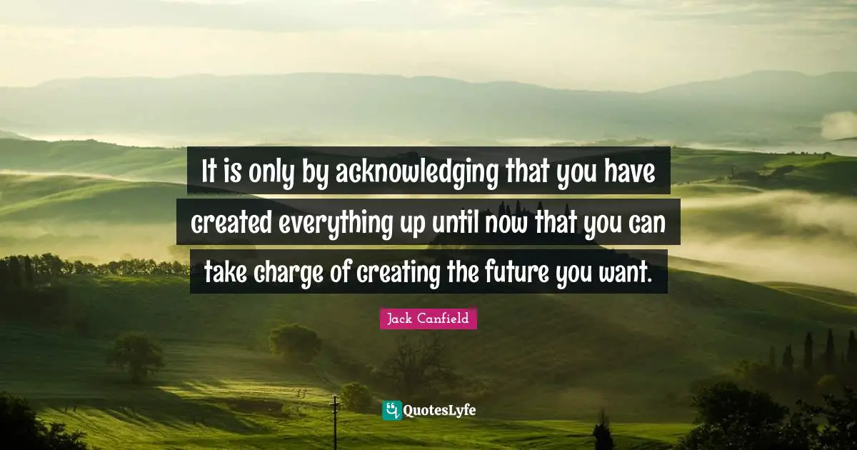 It is only by acknowledging that you have created everything up until now that you can take charge of creating the future you want.