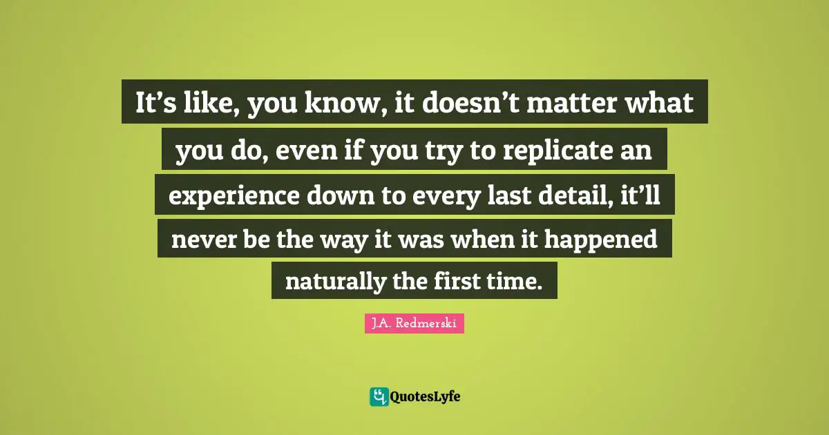 Replicate Quotes: "It’s like, you know, it doesn’t matter what you do, even if you try to replicate an experience down to every last detail, it’ll never be the way it was when it happened naturally the first time."