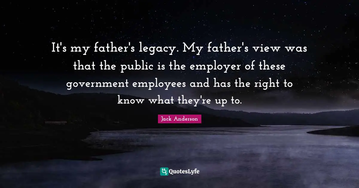 It's my father's legacy. My father's view was that the public is the employer of these government employees and has the right to know what they're up to.