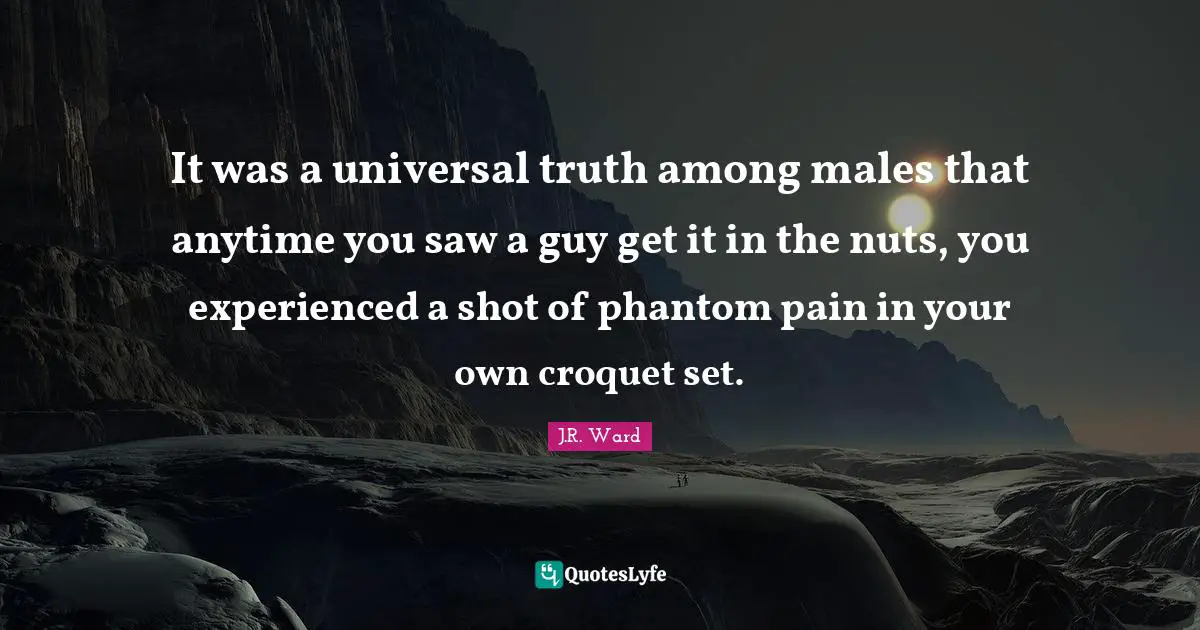 It was a universal truth among males that anytime you saw a guy get it in the nuts, you experienced a shot of phantom pain in your own croquet set.