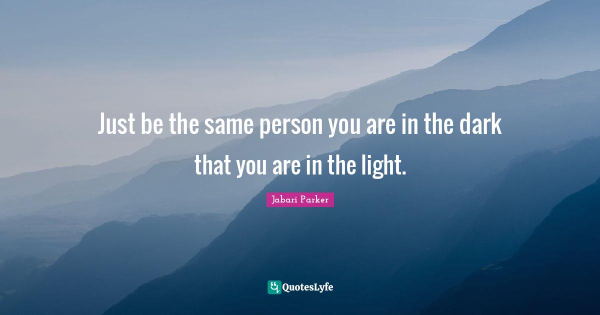 Just be the same person you are in the dark that you are in the light.