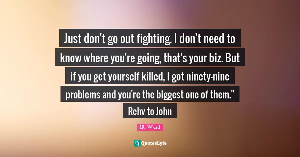 Just don't go out fighting. I don't need to know where you're going, that's your biz. But if you get yourself killed, I got ninety-nine problems and you're the biggest one of them." Rehv to John