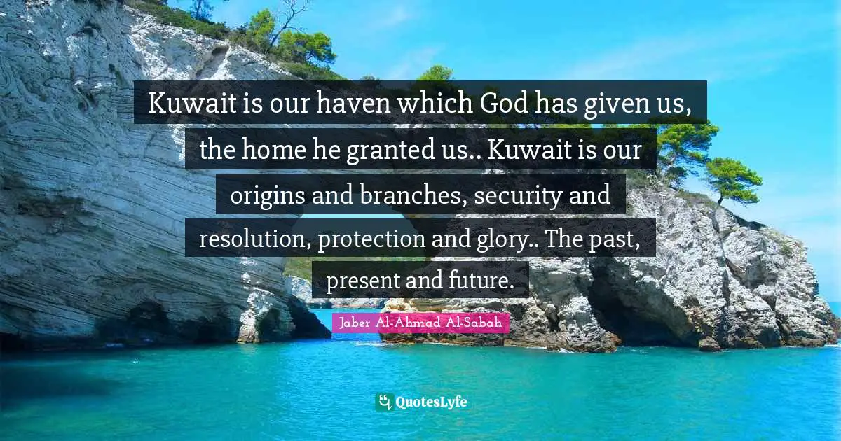 Kuwait is our haven which God has given us, the home he granted us.. Kuwait is our origins and branches, security and resolution, protection and glory.. The past, present and future.