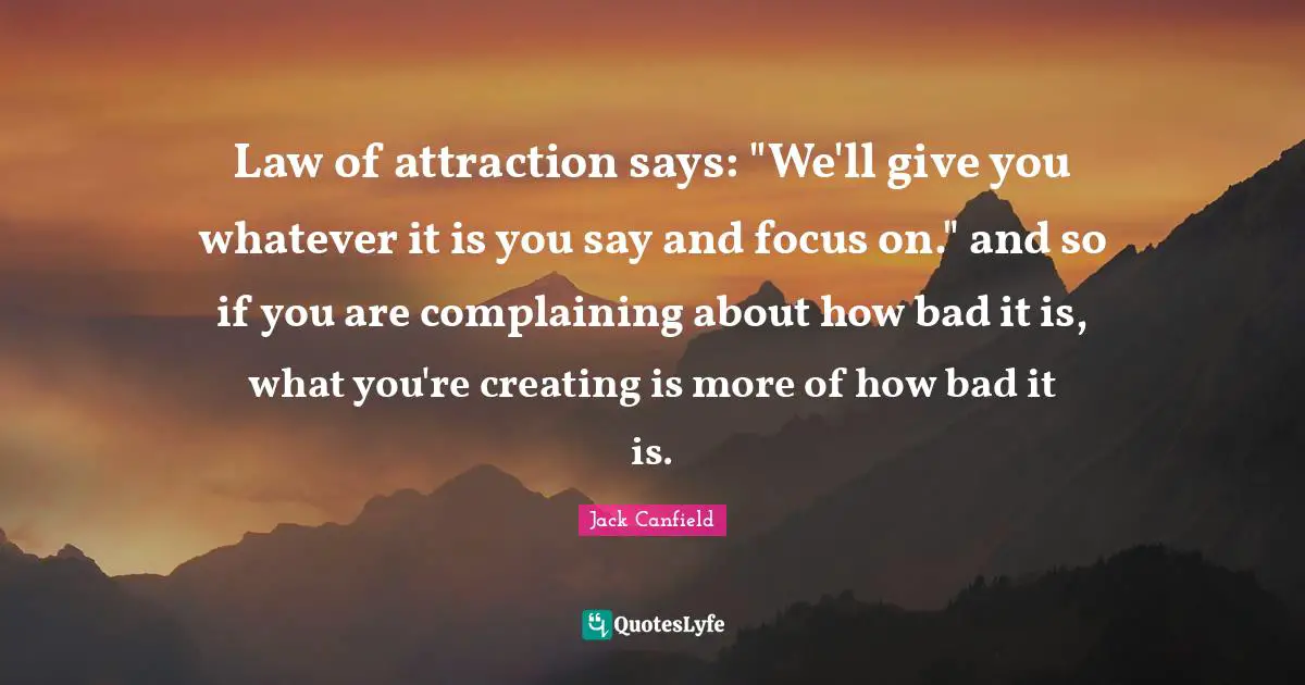 Law of attraction says: "We'll give you whatever it is you say and focus on." and so if you are complaining about how bad it is, what you're creating is more of how bad it is.