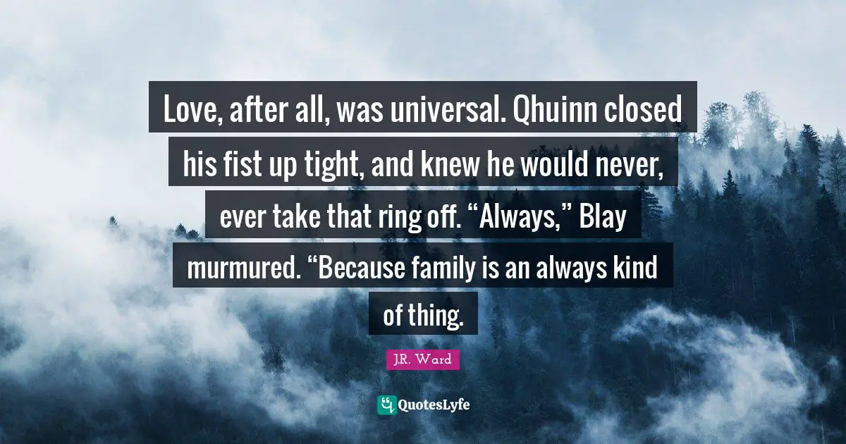 Love, after all, was universal. Qhuinn closed his fist up tight, and knew he would never, ever take that ring off. “Always,” Blay murmured. “Because family is an always kind of thing.