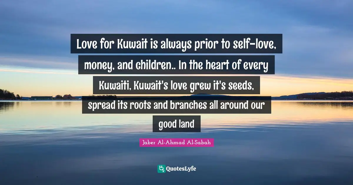 Branches Quotes: "Love for Kuwait is always prior to self-love, money, and children.. In the heart of every Kuwaiti, Kuwait's love grew it's seeds, spread its roots and branches all around our good land"