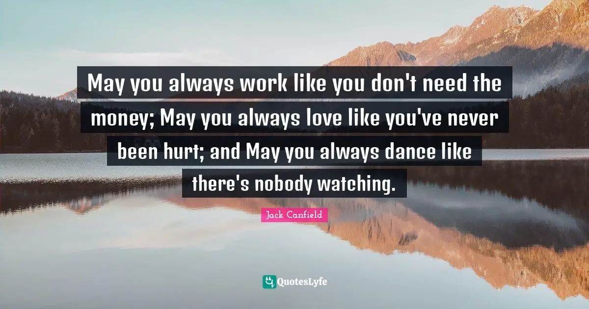 May you always work like you don't need the money; May you always love like you've never been hurt; and May you always dance like there's nobody watching.