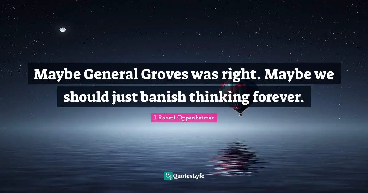 J. Robert Oppenheimer Quotes: "Maybe General Groves was right. Maybe we should just banish thinking forever."