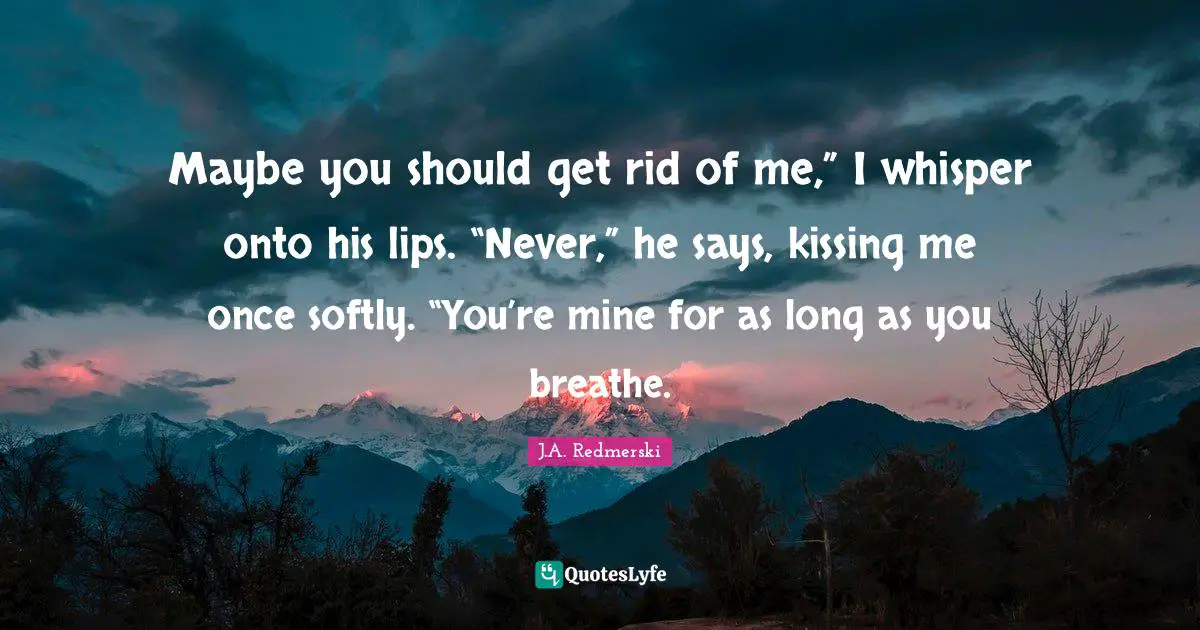 Maybe you should get rid of me,” I whisper onto his lips. “Never,” he says, kissing me once softly. “You’re mine for as long as you breathe.