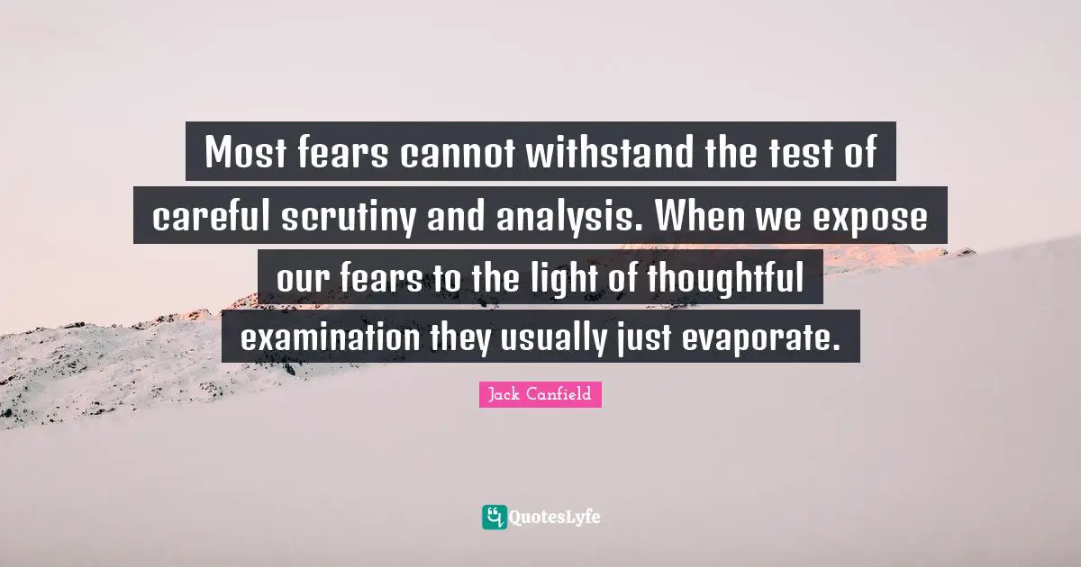 Most fears cannot withstand the test of careful scrutiny and analysis. When we expose our fears to the light of thoughtful examination they usually just evaporate.