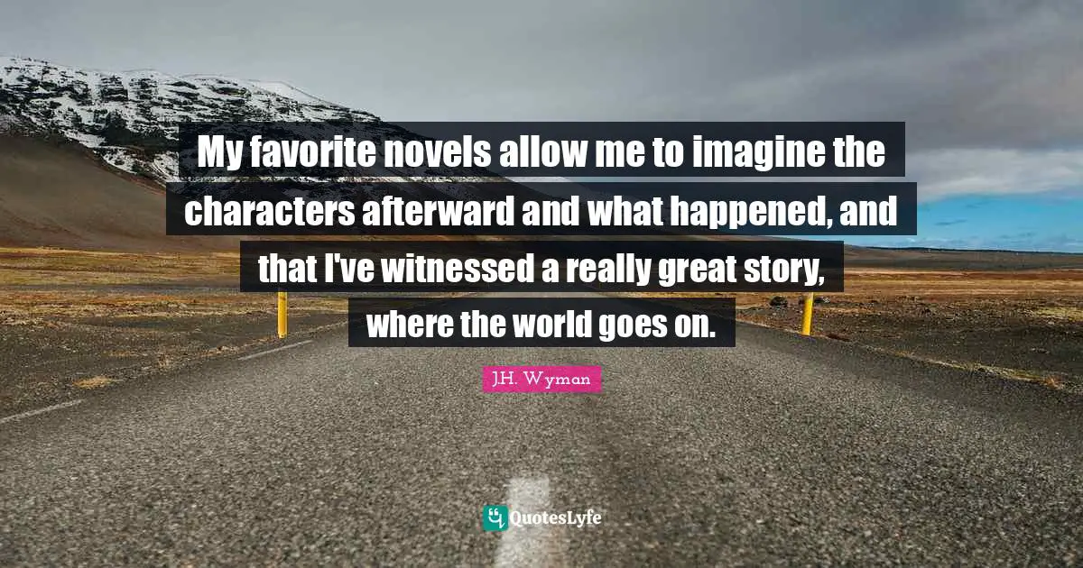My favorite novels allow me to imagine the characters afterward and what happened, and that I've witnessed a really great story, where the world goes on.