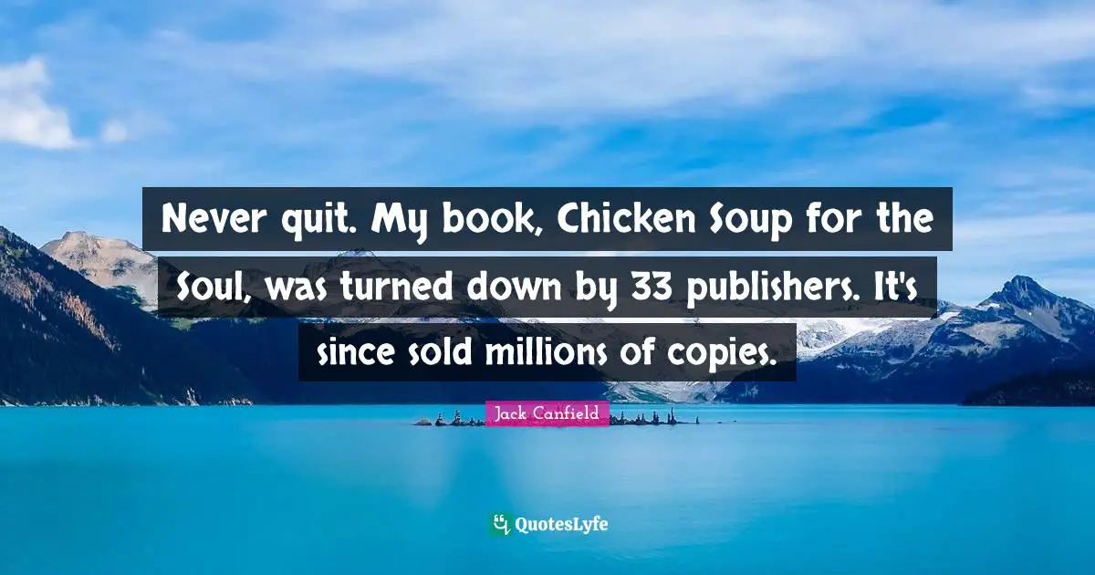 Never quit. My book, Chicken Soup for the Soul, was turned down by 33 publishers. It's since sold millions of copies.