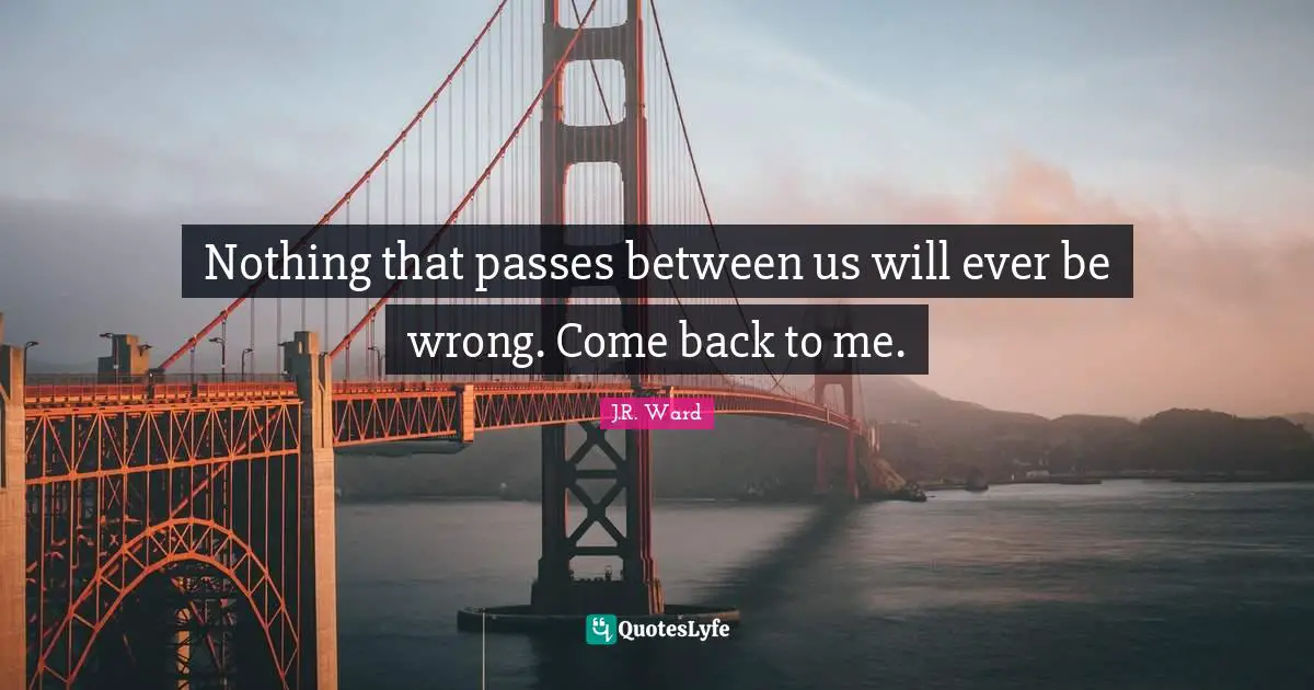 Nothing that passes between us will ever be wrong. Come back to me.