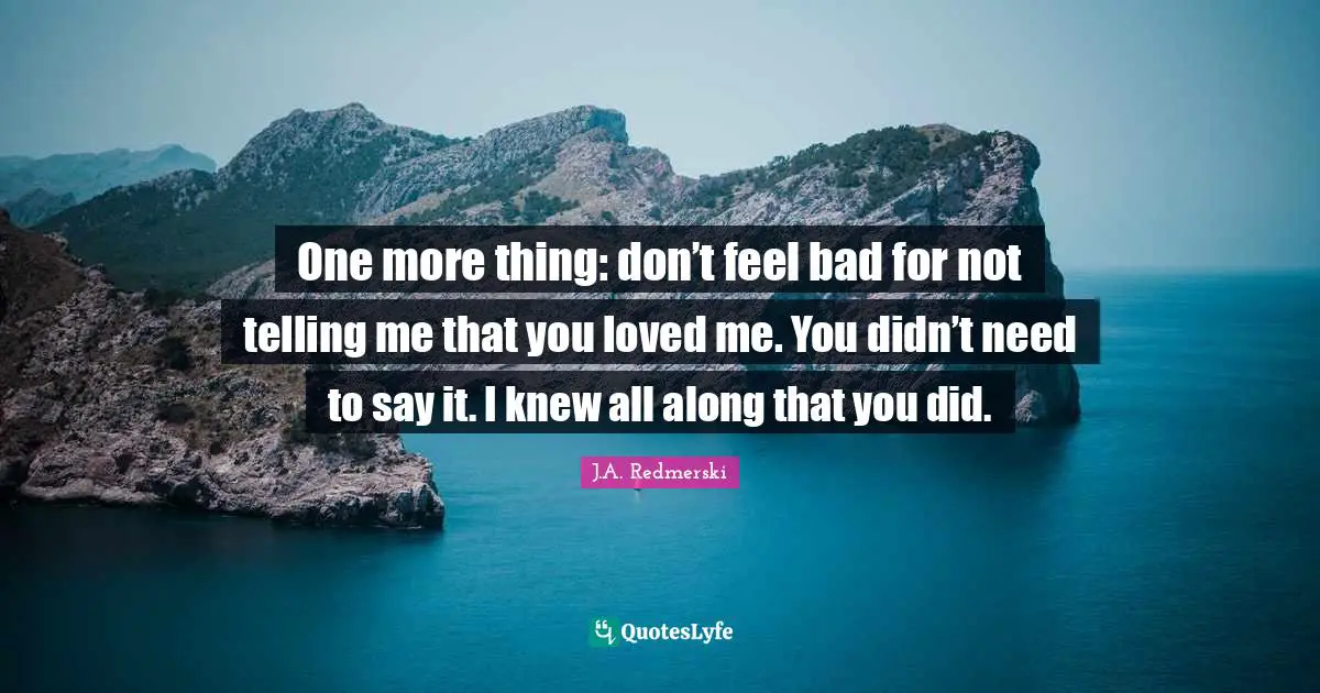 One more thing: don’t feel bad for not telling me that you loved me. You didn’t need to say it. I knew all along that you did.
