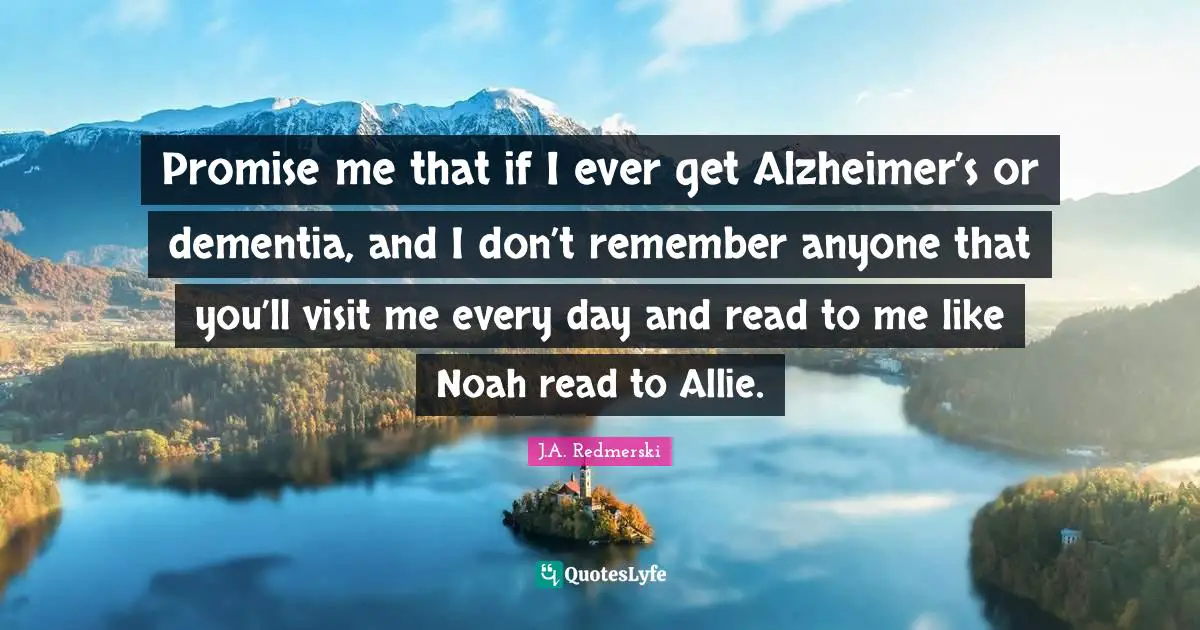 Promise me that if I ever get Alzheimer’s or dementia, and I don’t remember anyone that you’ll visit me every day and read to me like Noah read to Allie.