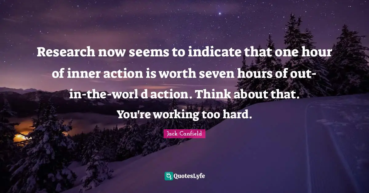 Research now seems to indicate that one hour of inner action is worth seven hours of out-in-the-worl d action. Think about that. You're working too hard.
