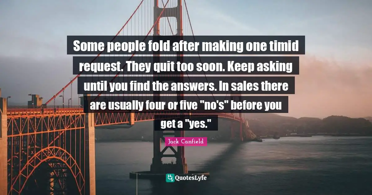 Some people fold after making one timid request. They quit too soon. Keep asking until you find the answers. In sales there are usually four or five "no's" before you get a "yes."