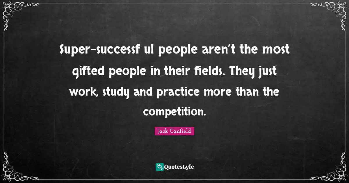 Super-successf ul people aren’t the most gifted people in their fields. They just work, study and practice more than the competition.