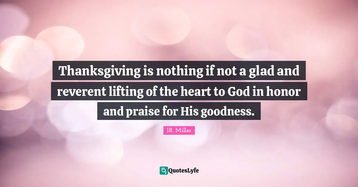 Thanksgiving is nothing if not a glad and reverent lifting of the heart to God in honor and praise for His goodness.
