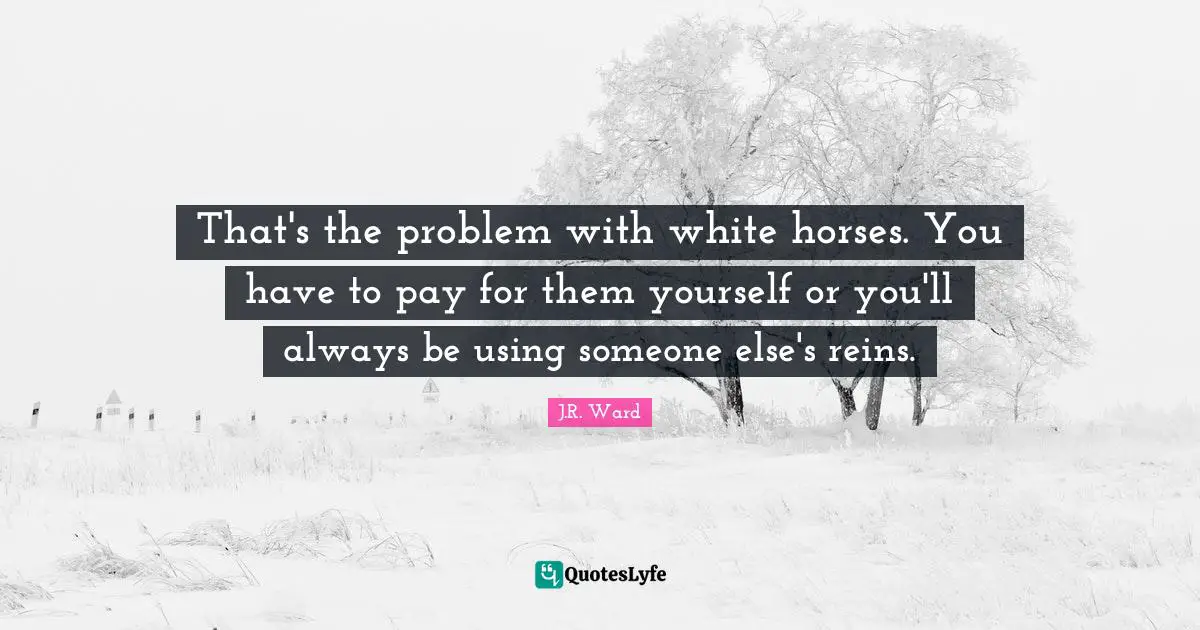 That's the problem with white horses. You have to pay for them yourself or you'll always be using someone else's reins.