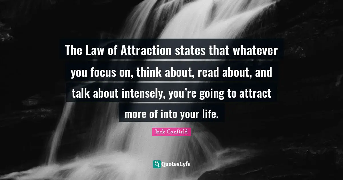 The Law of Attraction states that whatever you focus on, think about, read about, and talk about intensely, you’re going to attract more of into your life.