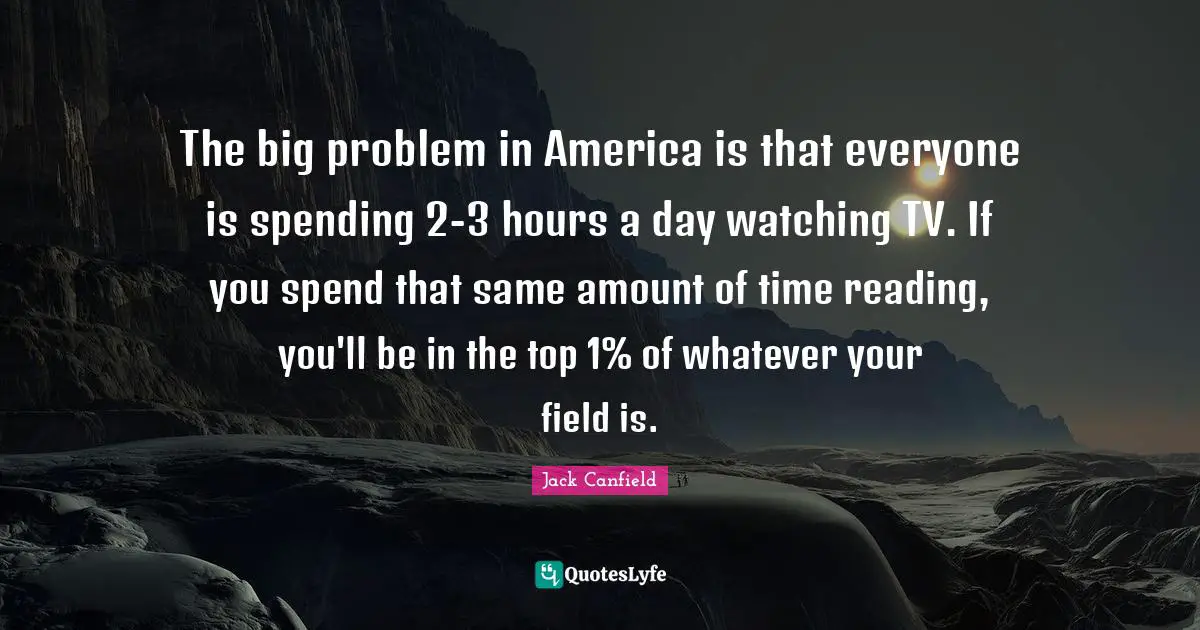 The big problem in America is that everyone is spending 2-3 hours a day watching TV. If you spend that same amount of time reading, you'll be in the top 1% of whatever your field is.