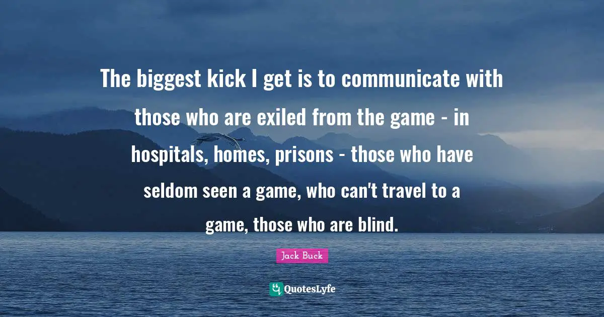 The biggest kick I get is to communicate with those who are exiled from the game - in hospitals, homes, prisons - those who have seldom seen a game, who can't travel to a game, those who are blind.