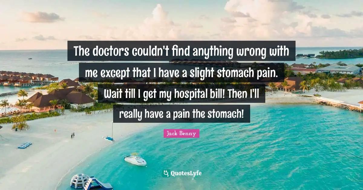 The doctors couldn't find anything wrong with me except that I have a slight stomach pain. Wait till I get my hospital bill! Then I'll really have a pain the stomach!