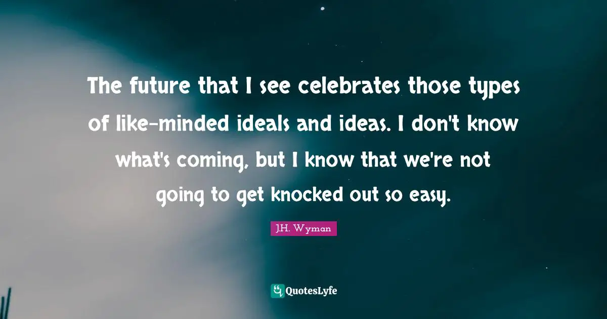 J.H. Wyman Quotes: "The future that I see celebrates those types of like-minded ideals and ideas. I don't know what's coming, but I know that we're not going to get knocked out so easy."