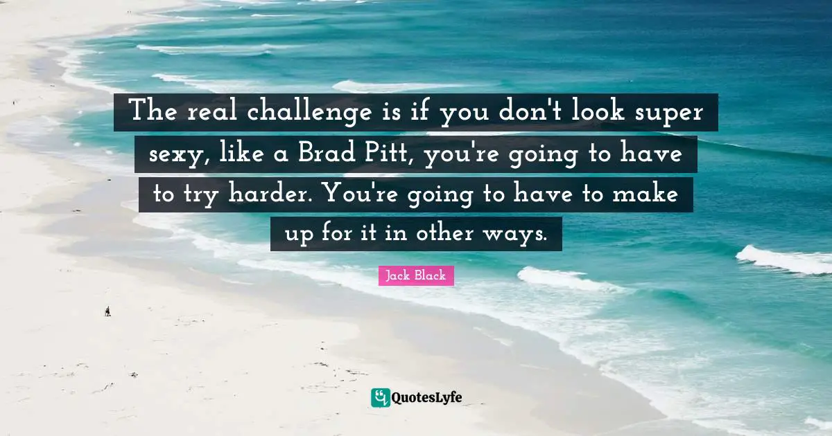 The real challenge is if you don't look super sexy, like a Brad Pitt, you're going to have to try harder. You're going to have to make up for it in other ways.