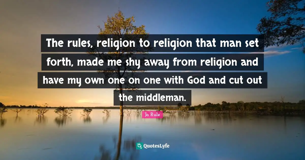 The rules, religion to religion that man set forth, made me shy away from religion and have my own one on one with God and cut out the middleman.