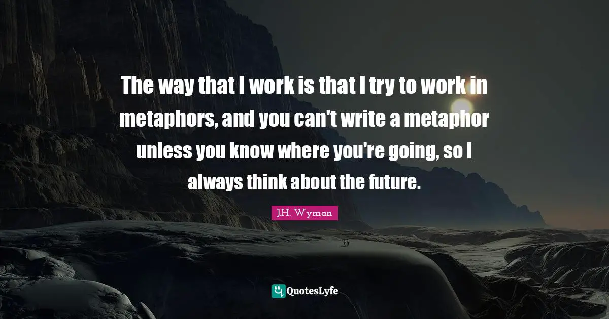 J.H. Wyman Quotes: "The way that I work is that I try to work in metaphors, and you can't write a metaphor unless you know where you're going, so I always think about the future."